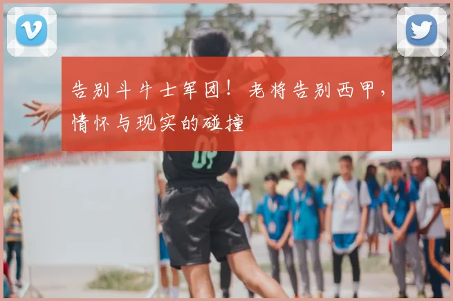 告别斗牛士军团！老将告别西甲，情怀与现实的碰撞